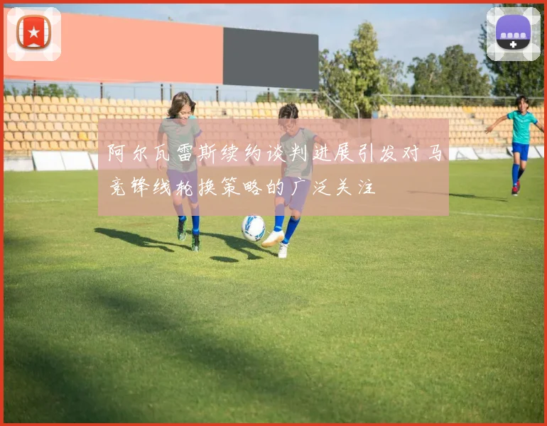 阿尔瓦雷斯续约谈判进展引发对马竞锋线轮换策略的广泛关注