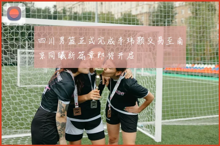 四川男篮正式完成李玮颢交易至南京同曦新篇章即将开启